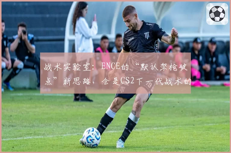 战术实验室：ENCE的“默认架枪破点”新思路，会是CS2下一代战术的雏形吗？