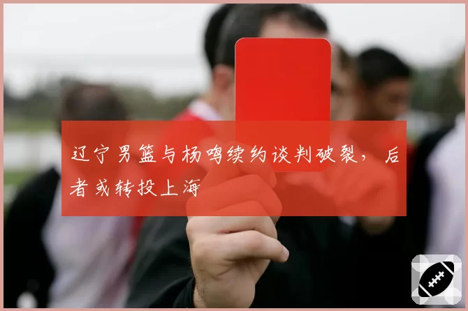 辽宁男篮与杨鸣续约谈判破裂,后者或转投上海