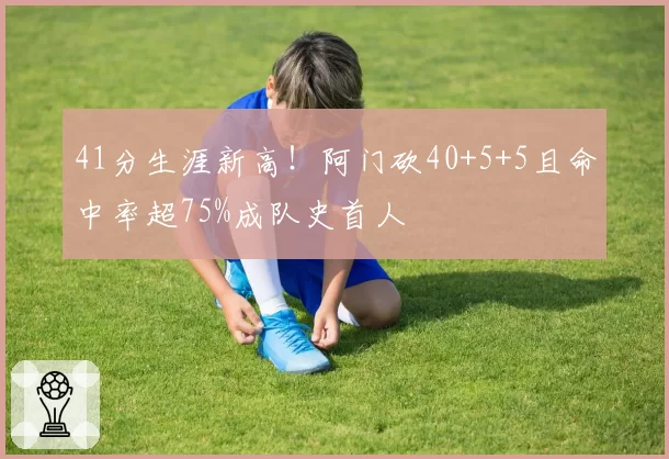 41分生涯新高！阿门砍40+5+5且命中率超75%成队史首人