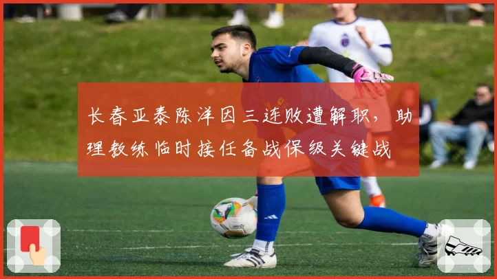 长春亚泰陈洋因三连败遭解职，助理教练临时接任备战保级关键战