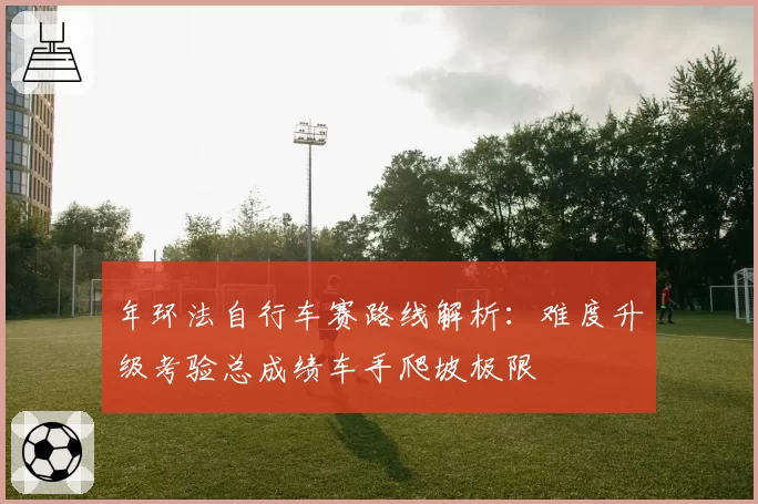 年环法自行车赛路线解析:难度升级考验总成绩车手爬坡极限