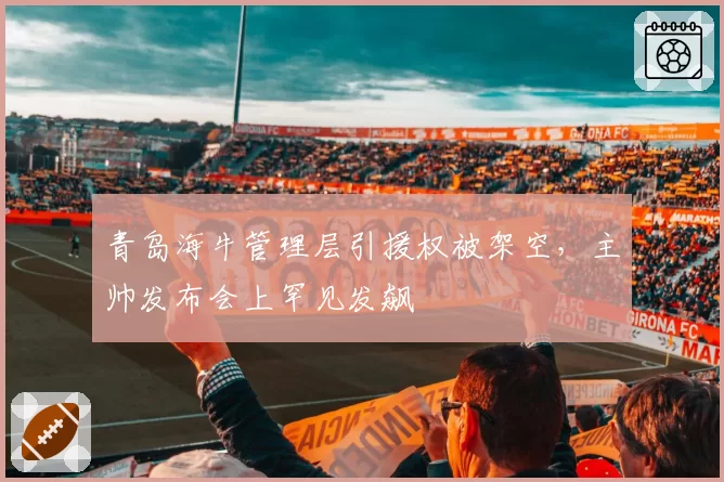 青岛海牛管理层引援权被架空,主帅发布会上罕见发飙
