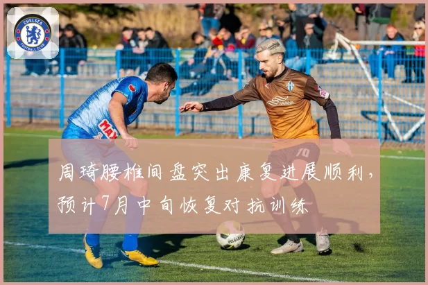 周琦腰椎间盘突出康复进展顺利,预计7月中旬恢复对抗训练