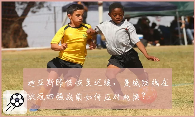 迪亚斯膝伤恢复迟缓，曼城防线在欧冠四强战前如何应对轮换？