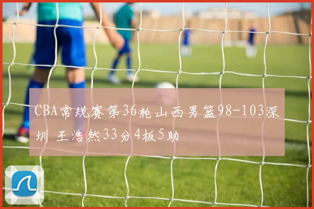 CBA常规赛第36轮山西男篮98-103深圳 王浩然33分4板5助