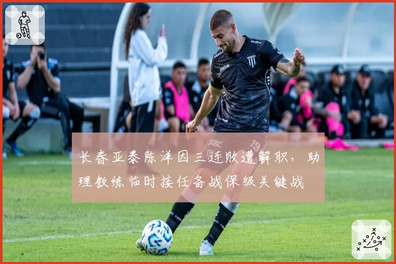 长春亚泰陈洋因三连败遭解职，助理教练临时接任备战保级关键战
