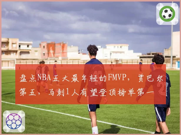 盘点NBA五大最年轻的FMVP，贾巴尔第五，马刺1人有望登顶榜单第一