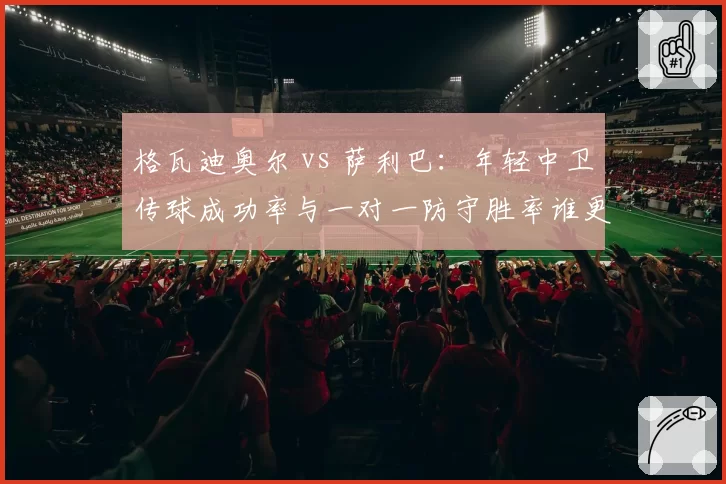 格瓦迪奥尔 vs 萨利巴：年轻中卫传球成功率与一对一防守胜率谁更稳定？
