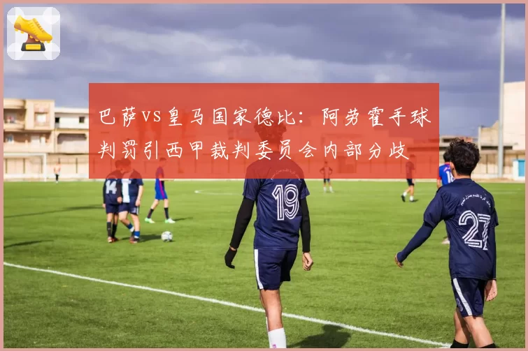 巴萨vs皇马国家德比：阿劳霍手球判罚引西甲裁判委员会内部分歧