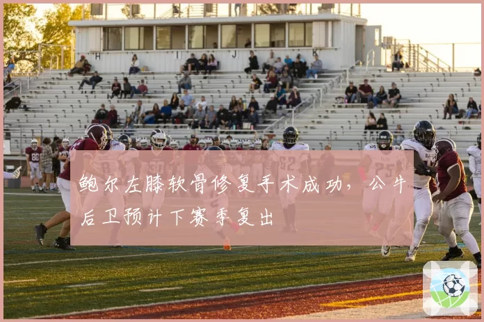 鲍尔左膝软骨修复手术成功,公牛后卫预计下赛季复出