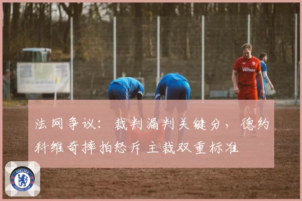 法网争议：裁判漏判关键分，德约科维奇摔拍怒斥主裁双重标准