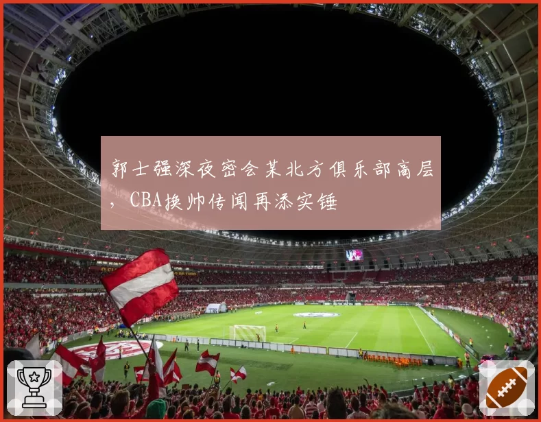 郭士强深夜密会某北方俱乐部高层，CBA换帅传闻再添实锤