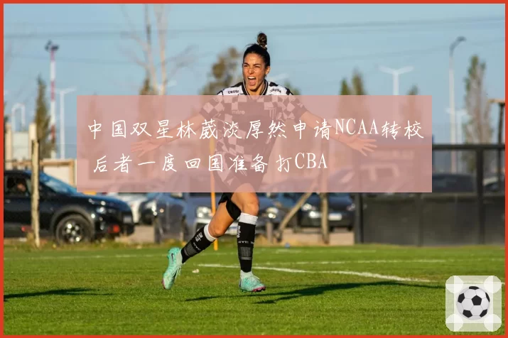 中国双星林葳淡厚然申请NCAA转校 后者一度回国准备打CBA
