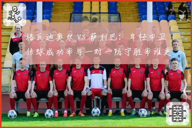 格瓦迪奥尔 vs 萨利巴：年轻中卫传球成功率与一对一防守胜率谁更稳定？