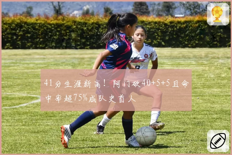 41分生涯新高!阿门砍40+5+5且命中率超75%成队史首人