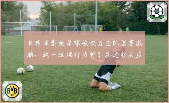 长春亚泰绝杀球被吹后全队罢赛威胁，这一极端行为将引发连锁反应