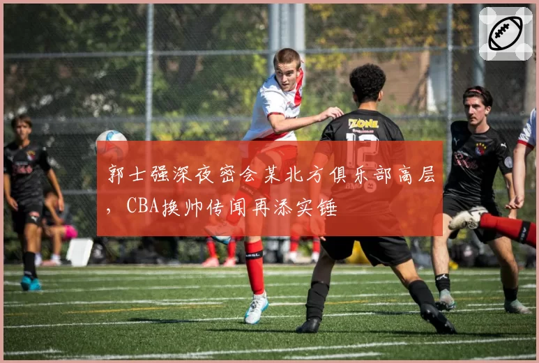 郭士强深夜密会某北方俱乐部高层,CBA换帅传闻再添实锤