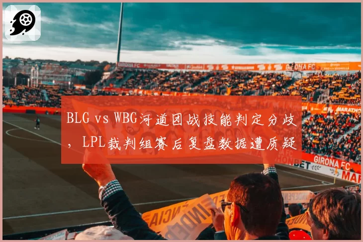 BLG vs WBG河道团战技能判定分歧，LPL裁判组赛后复盘数据遭质疑