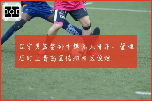 辽宁男篮替补中锋无人可用,管理层盯上青岛国信租借区俊炫