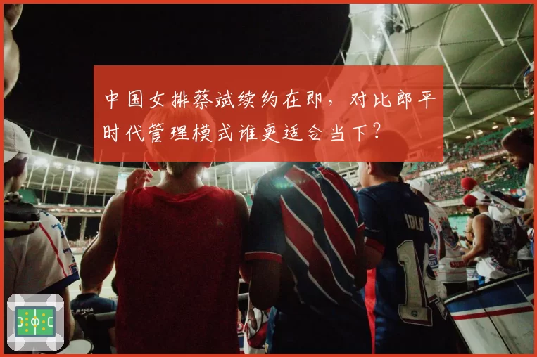 中国女排蔡斌续约在即,对比郎平时代管理模式谁更适合当下?