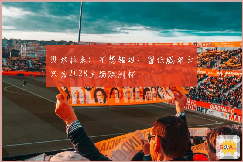 贝尔拉米：不想错过，留任威尔士只为2028主场欧洲杯