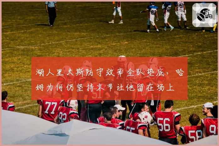 湖人里夫斯防守效率全队垫底,哈姆为何仍坚持末节让他留在场上
