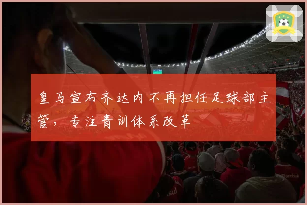 皇马宣布齐达内不再担任足球部主管,专注青训体系改革