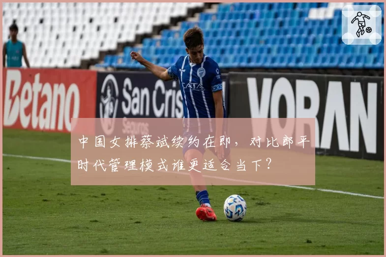 中国女排蔡斌续约在即,对比郎平时代管理模式谁更适合当下?