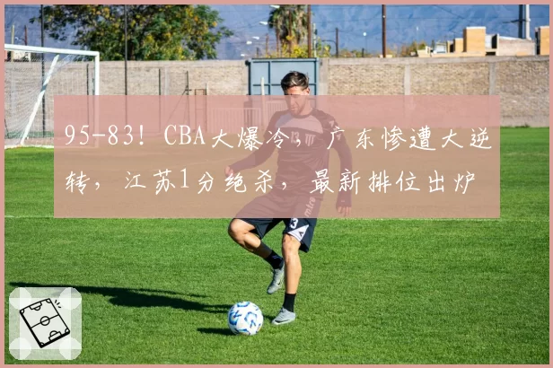 95-83！CBA大爆冷，广东惨遭大逆转，江苏1分绝杀，最新排位出炉