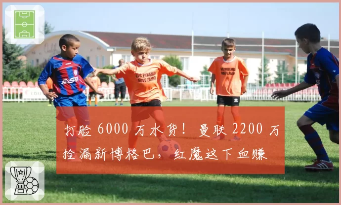 打脸 6000 万水货！曼联 2200 万捡漏新博格巴，红魔这下血赚