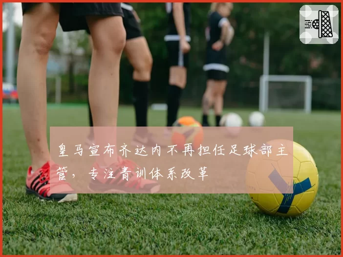 皇马宣布齐达内不再担任足球部主管,专注青训体系改革