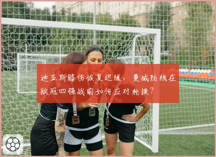 迪亚斯膝伤恢复迟缓，曼城防线在欧冠四强战前如何应对轮换？