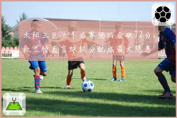 太阳三巨头季后赛场均合砍72分，杜兰特直言球权分配成最大隐患