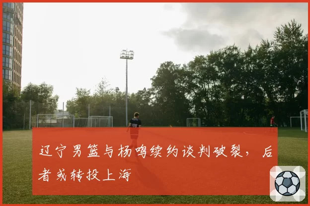 辽宁男篮与杨鸣续约谈判破裂,后者或转投上海