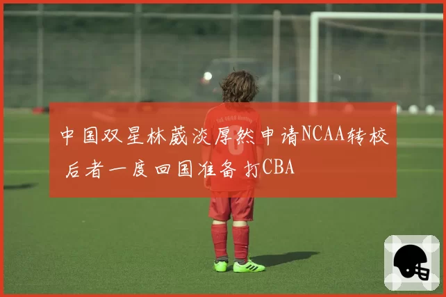 中国双星林葳淡厚然申请NCAA转校 后者一度回国准备打CBA