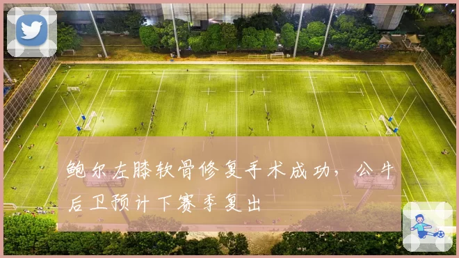 鲍尔左膝软骨修复手术成功,公牛后卫预计下赛季复出