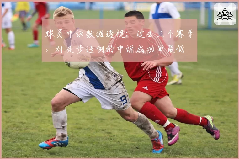 球员申诉数据透视：过去三个赛季，对走步违例的申诉成功率最低