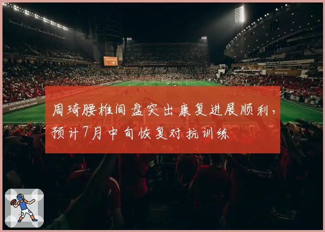 周琦腰椎间盘突出康复进展顺利,预计7月中旬恢复对抗训练
