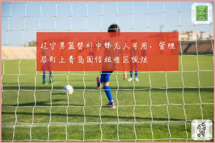 辽宁男篮替补中锋无人可用,管理层盯上青岛国信租借区俊炫